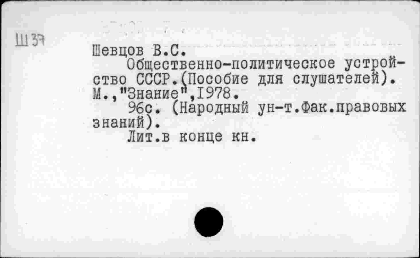 ﻿Шевцов В.С.
Общественно-политическое устройство СССР.(Пособие для слушателей). М., "Знание’’,1978.
96с. (Народный ун-т.Фак.правовых знаний).
Лит.в конце кн.